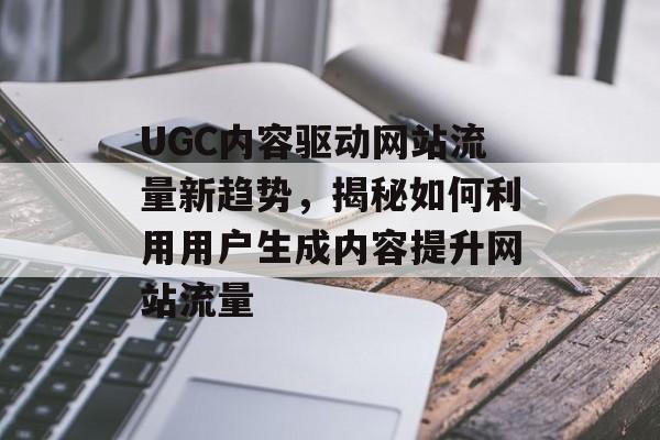 UGC内容驱动网站流量新趋势，揭秘如何利用用户生成内容提升网站流量