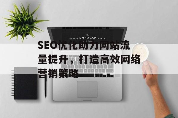 SEO优化助力网站流量提升，打造高效网络营销策略
