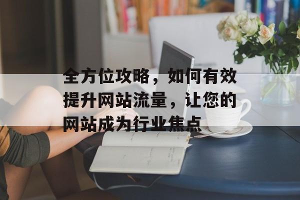 全方位攻略，如何有效提升网站流量，让您的网站成为行业焦点
