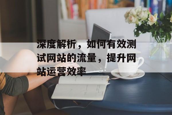 深度解析，如何有效测试网站的流量，提升网站运营效率