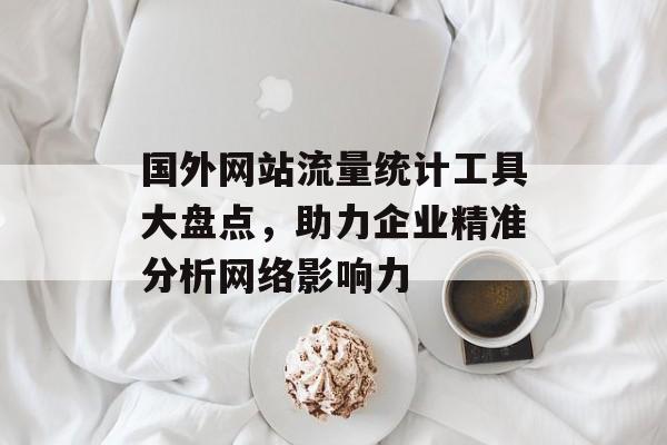国外网站流量统计工具大盘点，助力企业精准分析网络影响力