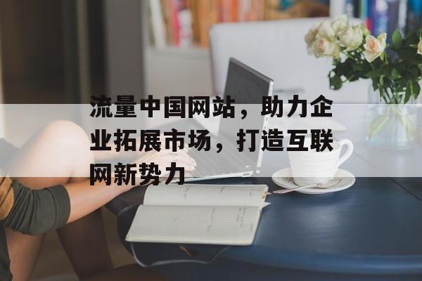 流量中国网站，助力企业拓展市场，打造互联网新势力