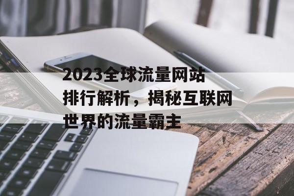 2023全球流量网站排行解析，揭秘互联网世界的流量霸主