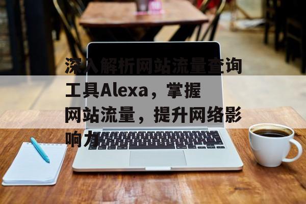 深入解析网站流量查询工具Alexa，掌握网站流量，提升网络影响力