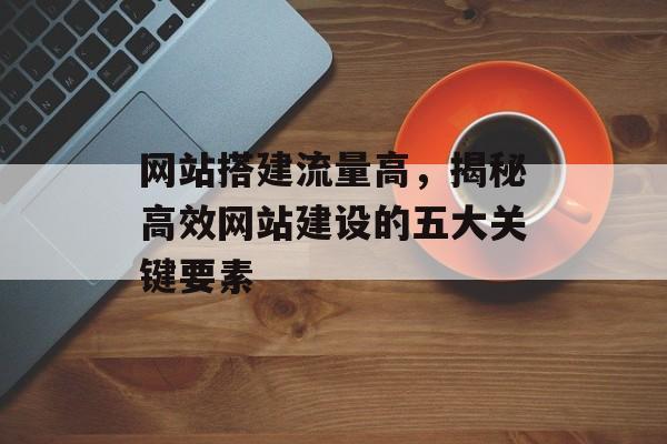 网站搭建流量高，揭秘高效网站建设的五大关键要素