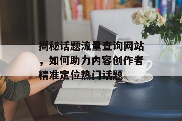 揭秘话题流量查询网站，如何助力内容创作者精准定位热门话题