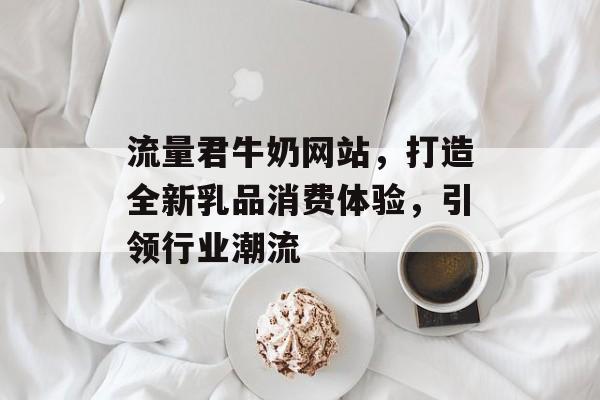 流量君牛奶网站，打造全新乳品消费体验，引领行业潮流