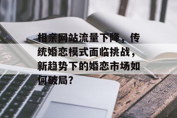 相亲网站流量下降，传统婚恋模式面临挑战，新趋势下的婚恋市场如何破局？