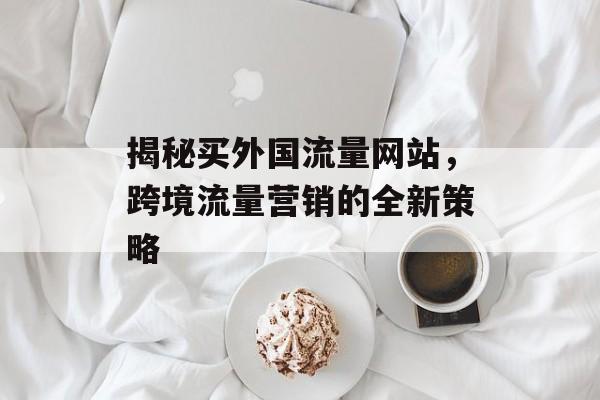 揭秘买外国流量网站，跨境流量营销的全新策略
