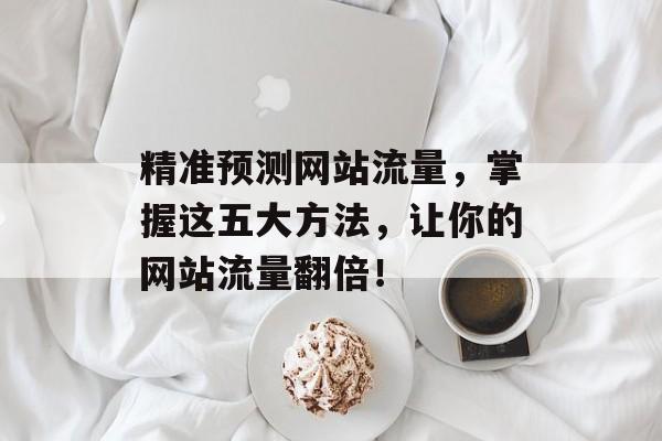 精准预测网站流量，掌握这五大方法，让你的网站流量翻倍！