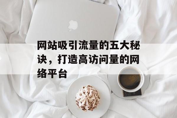 网站吸引流量的五大秘诀，打造高访问量的网络平台