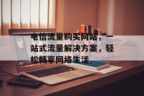 电信流量购买网站，一站式流量解决方案，轻松畅享网络生活