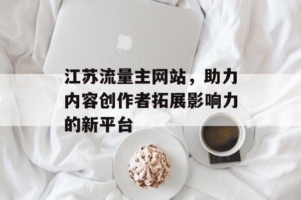 江苏流量主网站，助力内容创作者拓展影响力的新平台