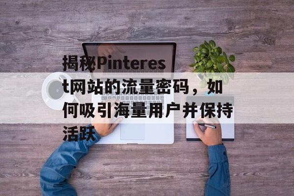 揭秘Pinterest网站的流量密码，如何吸引海量用户并保持活跃