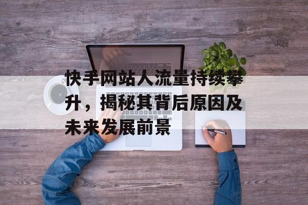 快手网站人流量持续攀升，揭秘其背后原因及未来发展前景
