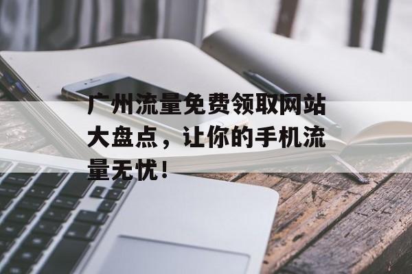 广州流量免费领取网站大盘点，让你的手机流量无忧！