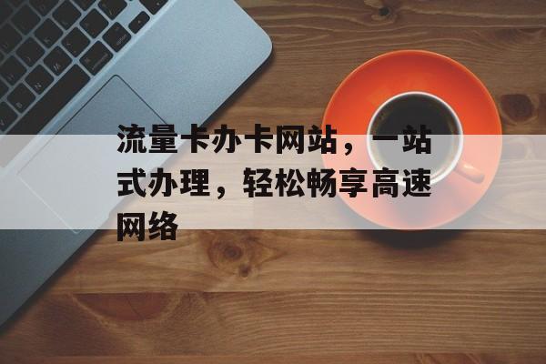流量卡办卡网站，一站式办理，轻松畅享高速网络