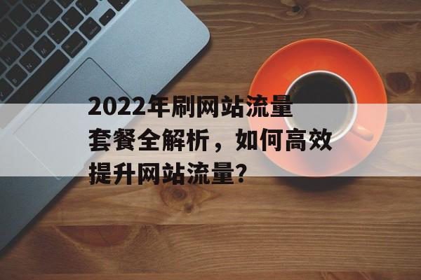 2022年刷网站流量套餐全解析，如何高效提升网站流量？