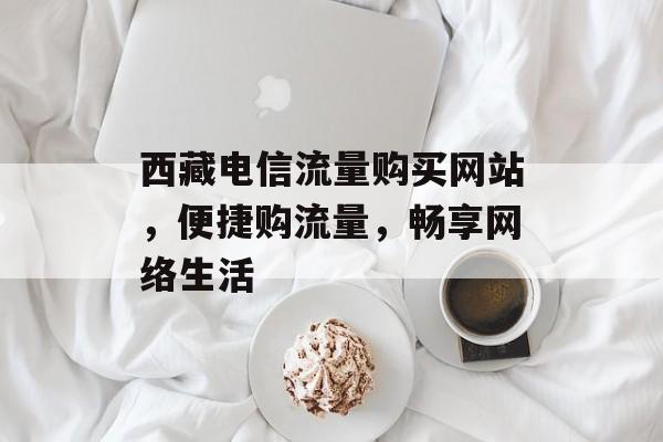 西藏电信流量购买网站，便捷购流量，畅享网络生活