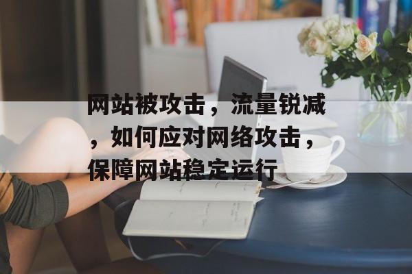 网站被攻击，流量锐减，如何应对网络攻击，保障网站稳定运行