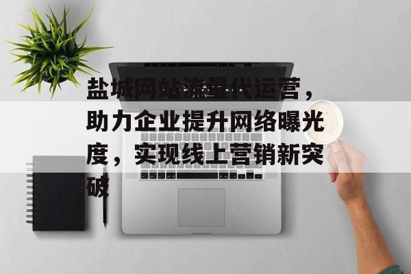 盐城网站流量代运营，助力企业提升网络曝光度，实现线上营销新突破
