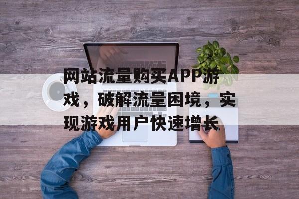 网站流量购买APP游戏，破解流量困境，实现游戏用户快速增长