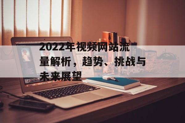 2022年视频网站流量解析，趋势、挑战与未来展望
