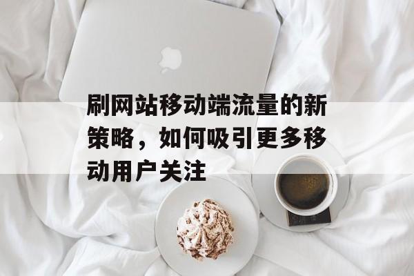 刷网站移动端流量的新策略，如何吸引更多移动用户关注