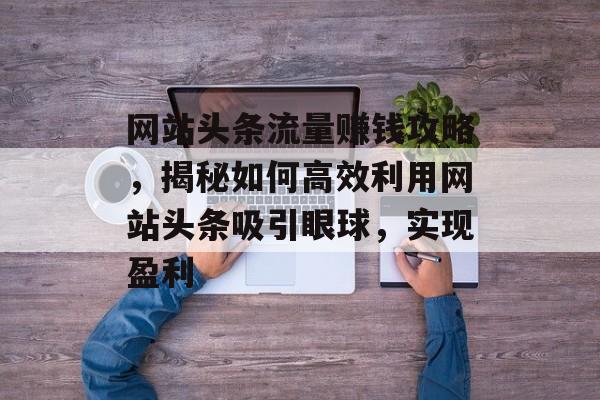 网站头条流量赚钱攻略，揭秘如何高效利用网站头条吸引眼球，实现盈利