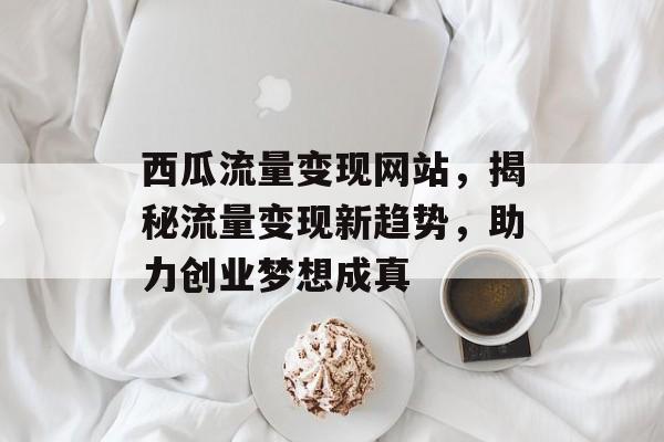 西瓜流量变现网站，揭秘流量变现新趋势，助力创业梦想成真