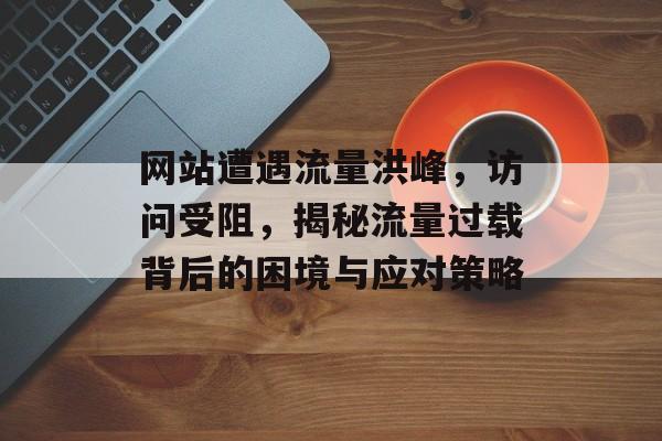 网站遭遇流量洪峰，访问受阻，揭秘流量过载背后的困境与应对策略