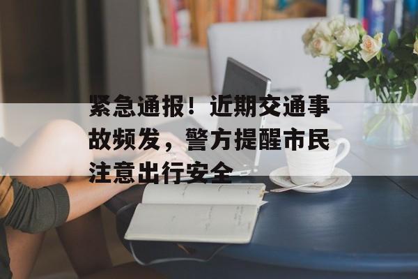 紧急通报！近期交通事故频发，警方提醒市民注意出行安全