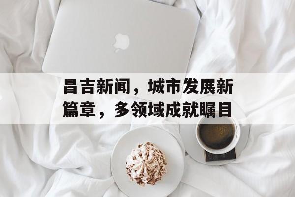 昌吉新闻，城市发展新篇章，多领域成就瞩目