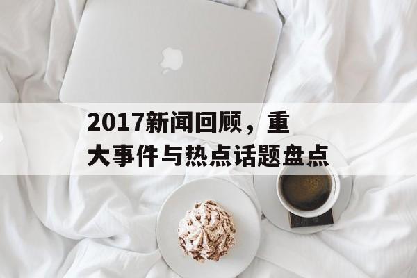 2017新闻回顾，重大事件与热点话题盘点