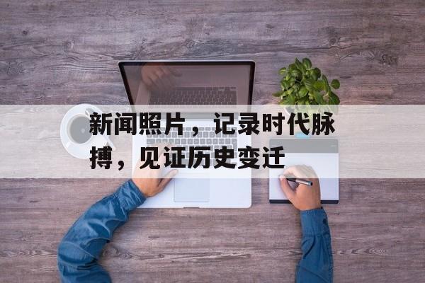 新闻照片，记录时代脉搏，见证历史变迁
