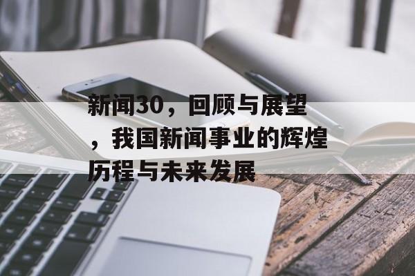 新闻30，回顾与展望，我国新闻事业的辉煌历程与未来发展