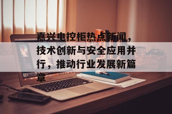 嘉兴电控柜热点新闻，技术创新与安全应用并行，推动行业发展新篇章
