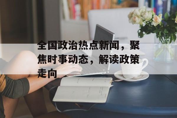 全国政治热点新闻，聚焦时事动态，解读政策走向