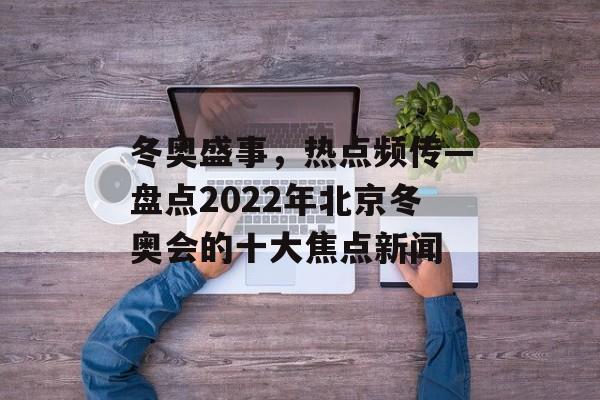 冬奥盛事，热点频传—盘点2022年北京冬奥会的十大焦点新闻