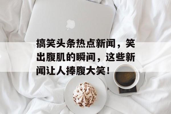 搞笑头条热点新闻，笑出腹肌的瞬间，这些新闻让人捧腹大笑！