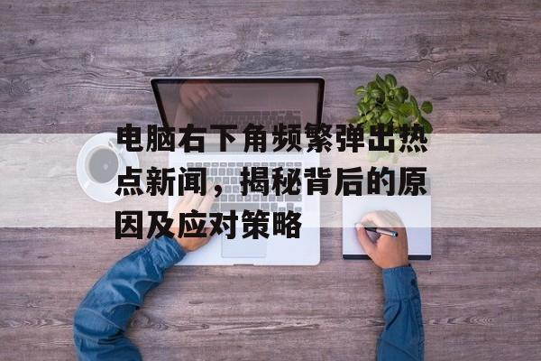 电脑右下角频繁弹出热点新闻，揭秘背后的原因及应对策略