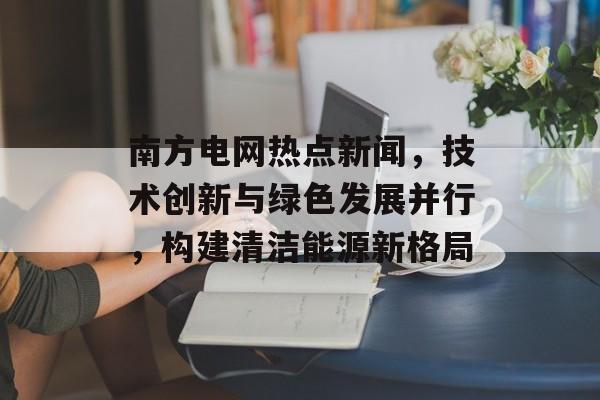 南方电网热点新闻，技术创新与绿色发展并行，构建清洁能源新格局
