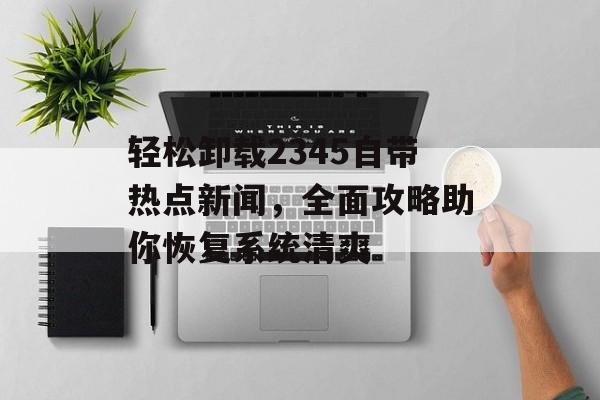 轻松卸载2345自带热点新闻，全面攻略助你恢复系统清爽