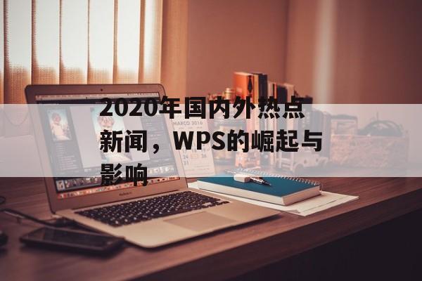 2020年国内外热点新闻,WPS的崛起与影响 2020年国内外热点新闻,WPS的崛起与影响