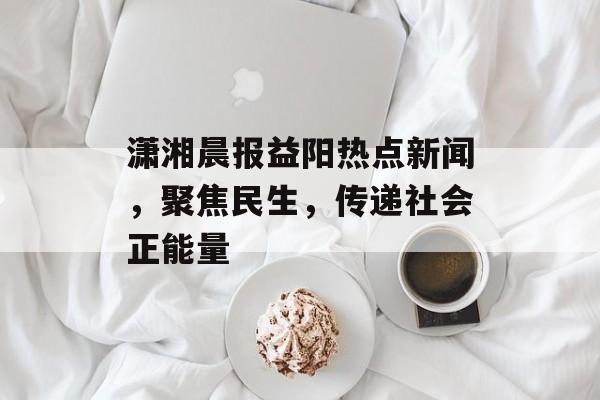 潇湘晨报益阳热点新闻,聚焦民生,传递社会正能量 潇湘晨报益阳热点新闻,聚焦民生,传递社会正能量