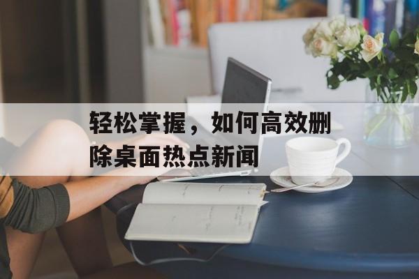 轻松掌握，如何高效删除桌面热点新闻