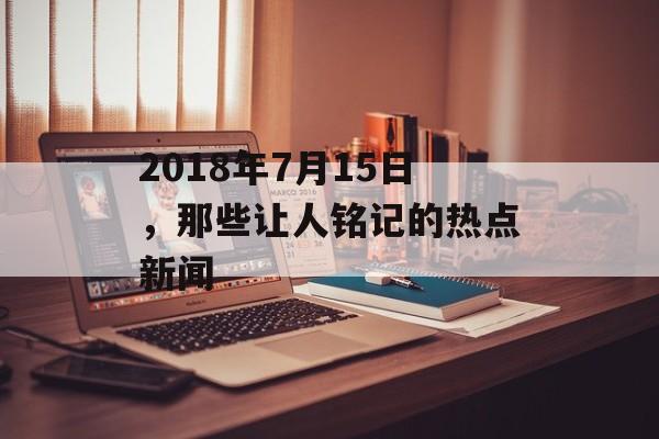 2018年7月15日，那些让人铭记的热点新闻