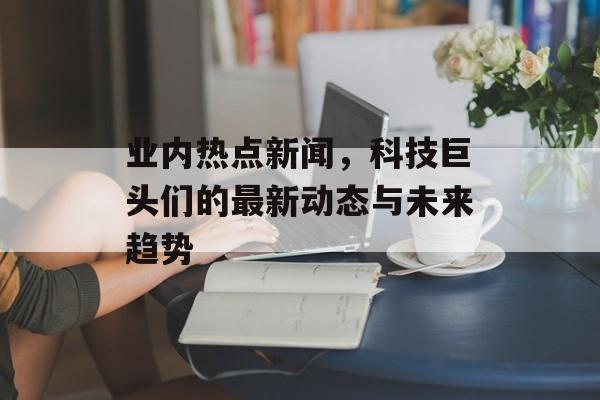 业内热点新闻,科技巨头们的最新动态与未来趋势 业内热点新闻,科技巨头们的最新动态与未来趋势