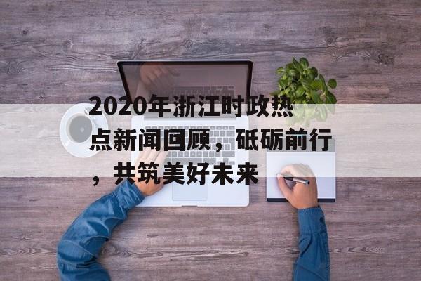 2020年浙江时政热点新闻回顾,砥砺前行,共筑美好未来 2020年浙江时政热点新闻回顾,砥砺前行,共筑美好未来