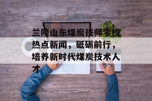 兰陵山东煤炭技师学校热点新闻,砥砺前行,培养新时代煤炭技术人才 兰陵山东煤炭技师学校热点新闻,砥砺前行,培养新时代煤炭技术人才